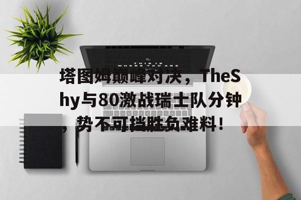 九游平台登录塔图姆巅峰对决，TheShy与80激战瑞士队分钟，势不可挡胜负难料！